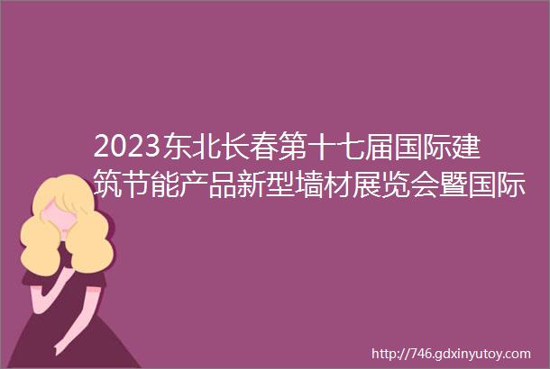 2023东北长春第十七届国际建筑节能产品新型墙材展览会暨国际干混砂浆装饰壁材墙体保温地坪防水产品及设备展览会