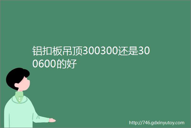 铝扣板吊顶300300还是300600的好