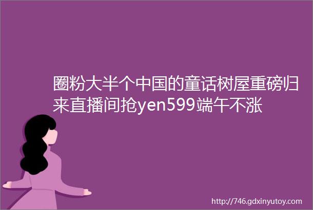 圈粉大半个中国的童话树屋重磅归来直播间抢yen599端午不涨价暑期一键＂锁＂房