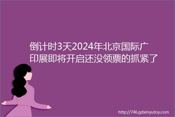 倒计时3天2024年北京国际广印展即将开启还没领票的抓紧了