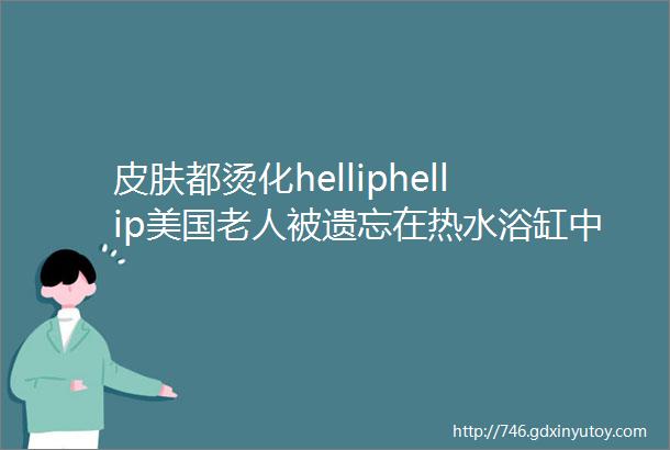 皮肤都烫化helliphellip美国老人被遗忘在热水浴缸中活活烫死